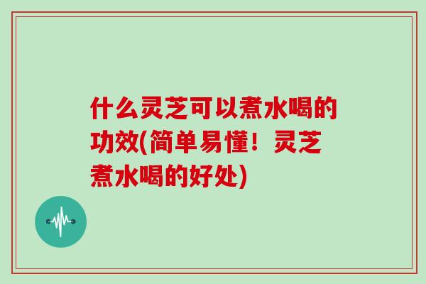 什么灵芝可以煮水喝的功效(简单易懂！灵芝煮水喝的好处)