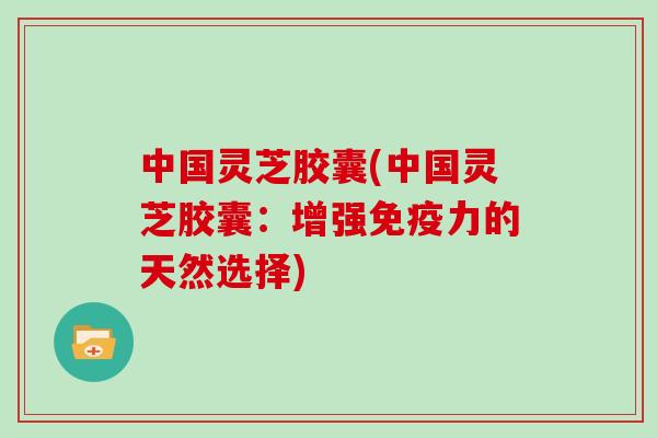 中国灵芝胶囊(中国灵芝胶囊：增强免疫力的天然选择)