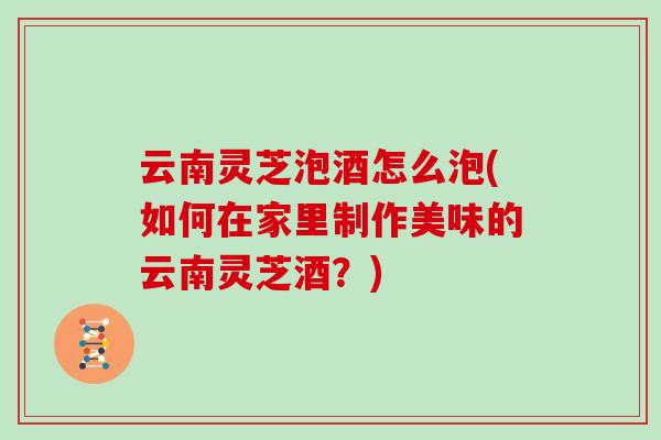 云南灵芝泡酒怎么泡(如何在家里制作美味的云南灵芝酒？)