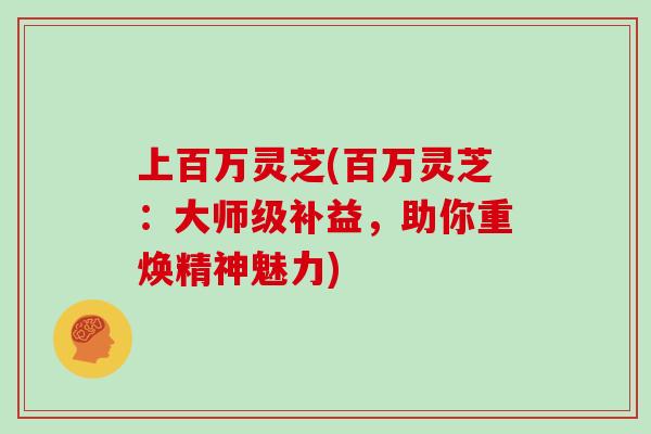 上百万灵芝(百万灵芝：大师级补益，助你重焕精神魅力)