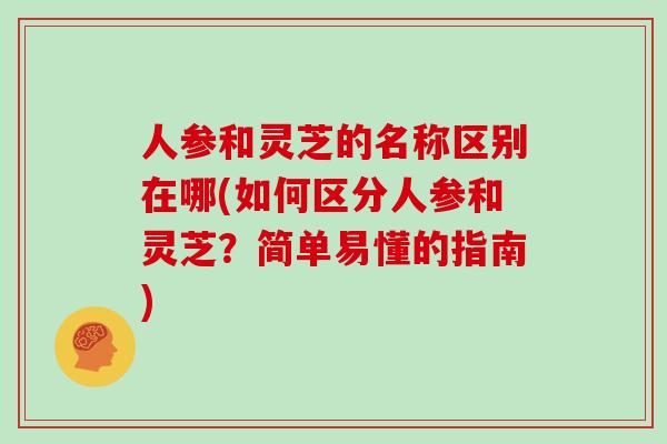 人参和灵芝的名称区别在哪(如何区分人参和灵芝？简单易懂的指南)