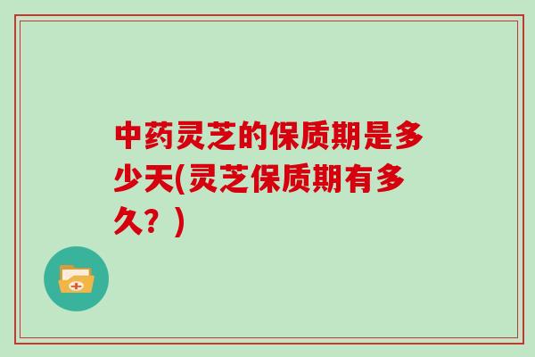 中药灵芝的保质期是多少天(灵芝保质期有多久？)
