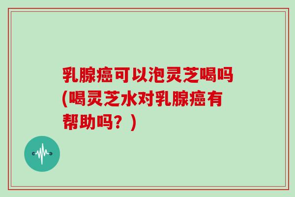 乳腺癌可以泡灵芝喝吗(喝灵芝水对乳腺癌有帮助吗？)