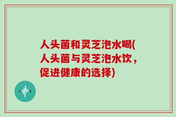 人头菌和灵芝泡水喝(人头菌与灵芝泡水饮，促进健康的选择)