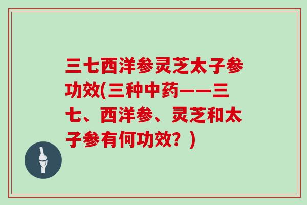 三七西洋参灵芝太子参功效(三种中药——三七、西洋参、灵芝和太子参有何功效？)