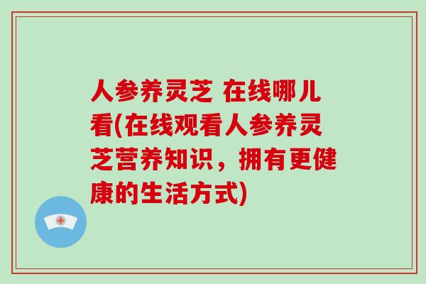 人参养灵芝 在线哪儿看(在线观看人参养灵芝营养知识，拥有更健康的生活方式)