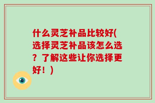什么灵芝补品比较好(选择灵芝补品该怎么选？了解这些让你选择更好！)