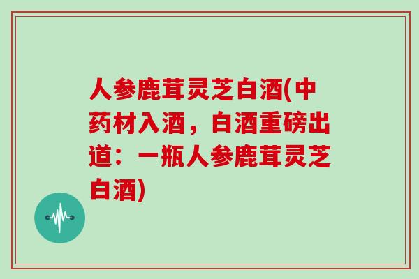 人参鹿茸灵芝白酒(中药材入酒，白酒重磅出道：一瓶人参鹿茸灵芝白酒)