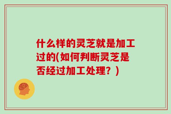 什么样的灵芝就是加工过的(如何判断灵芝是否经过加工处理？)