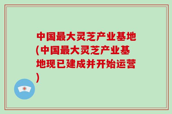 中国最大灵芝产业基地(中国最大灵芝产业基地现已建成并开始运营)