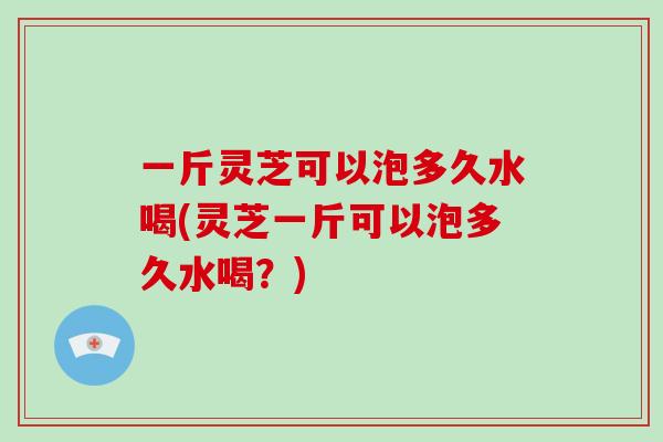 一斤灵芝可以泡多久水喝(灵芝一斤可以泡多久水喝？)