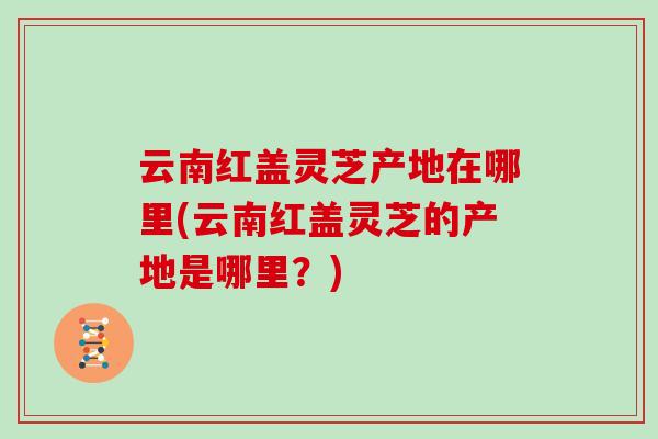 云南红盖灵芝产地在哪里(云南红盖灵芝的产地是哪里？)