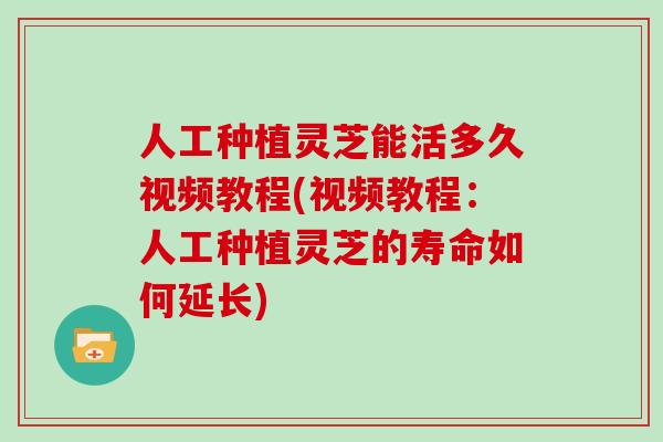 人工种植灵芝能活多久视频教程(视频教程：人工种植灵芝的寿命如何延长)