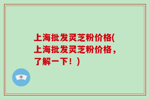 上海批发灵芝粉价格(上海批发灵芝粉价格，了解一下！)