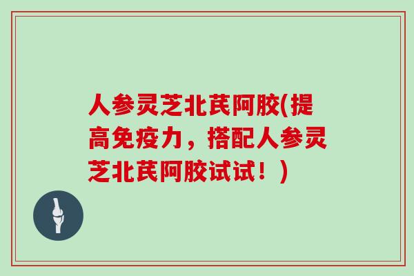 人参灵芝北芪阿胶(提高免疫力，搭配人参灵芝北芪阿胶试试！)