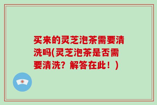 买来的灵芝泡茶需要清洗吗(灵芝泡茶是否需要清洗？解答在此！)