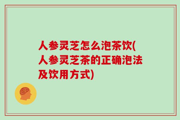 人参灵芝怎么泡茶饮(人参灵芝茶的正确泡法及饮用方式)