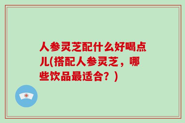 人参灵芝配什么好喝点儿(搭配人参灵芝，哪些饮品最适合？)
