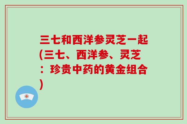 三七和西洋参灵芝一起(三七、西洋参、灵芝：珍贵中药的黄金组合)