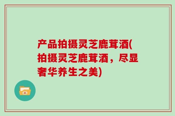 产品拍摄灵芝鹿茸酒(拍摄灵芝鹿茸酒，尽显奢华养生之美)-第1张图片-灵芝大师