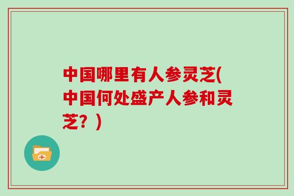 中国哪里有人参灵芝(中国何处盛产人参和灵芝？)