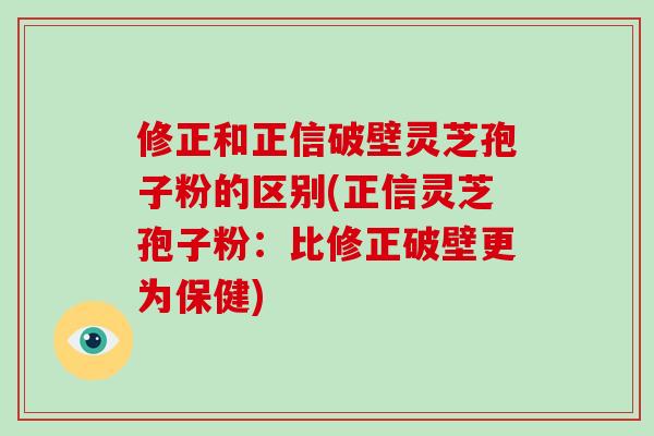 修正和正信破壁灵芝孢子粉的区别(正信灵芝孢子粉：比修正破壁更为保健)