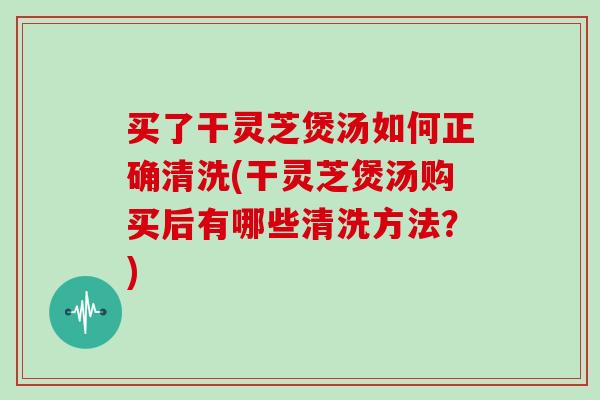 买了干灵芝煲汤如何正确清洗(干灵芝煲汤购买后有哪些清洗方法？)