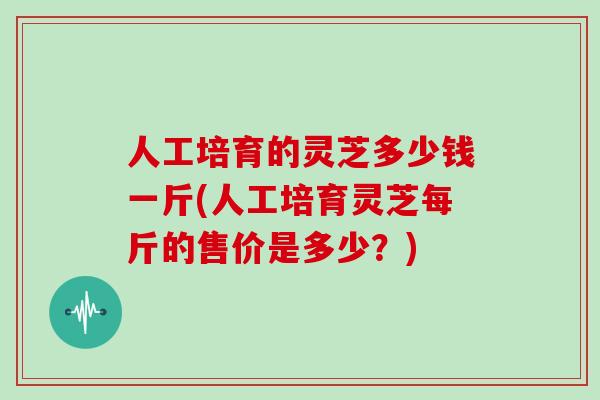 人工培育的灵芝多少钱一斤(人工培育灵芝每斤的售价是多少？)