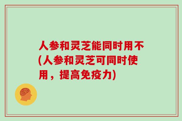 人参和灵芝能同时用不(人参和灵芝可同时使用，提高免疫力)