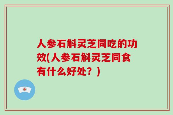 人参石斛灵芝同吃的功效(人参石斛灵芝同食有什么好处？)