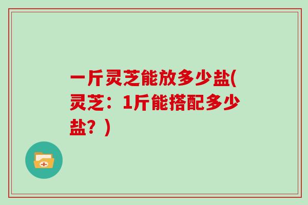 一斤灵芝能放多少盐(灵芝：1斤能搭配多少盐？)