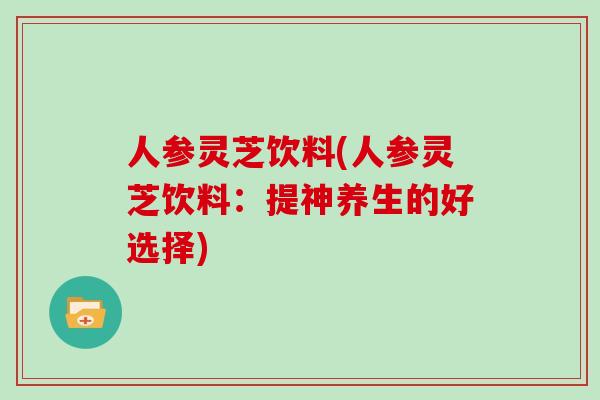 人参灵芝饮料(人参灵芝饮料：提神养生的好选择)-第1张图片-灵芝大师