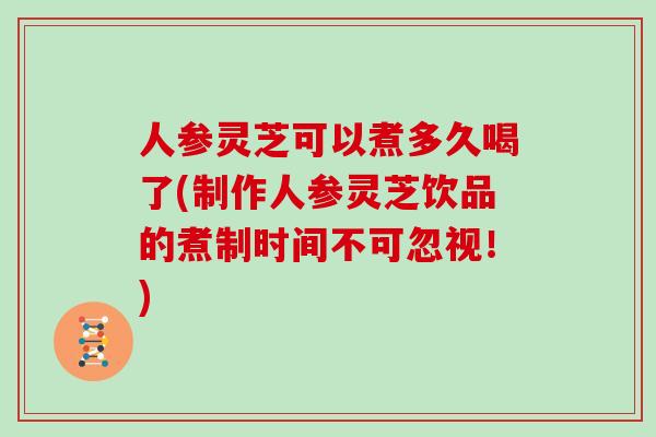人参灵芝可以煮多久喝了(制作人参灵芝饮品的煮制时间不可忽视！)