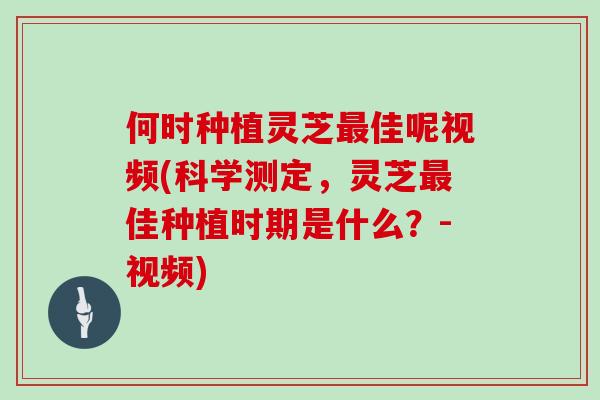何时种植灵芝最佳呢视频(科学测定，灵芝最佳种植时期是什么？-视频)