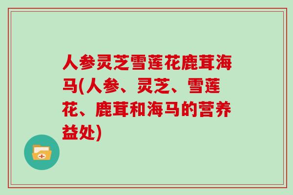人参灵芝雪莲花鹿茸海马(人参、灵芝、雪莲花、鹿茸和海马的营养益处)