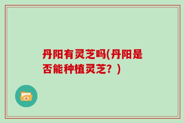 丹阳有灵芝吗(丹阳是否能种植灵芝？)