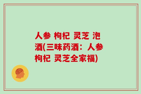 人参 枸杞 灵芝 泡酒(三味药酒：人参 枸杞 灵芝全家福)