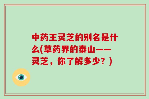 中药王灵芝的别名是什么(草药界的泰山——灵芝，你了解多少？)