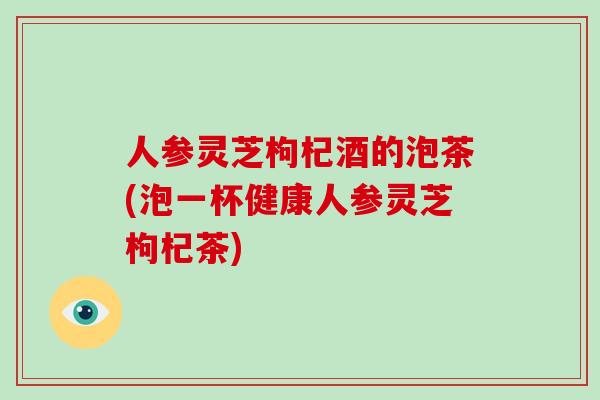 人参灵芝枸杞酒的泡茶(泡一杯健康人参灵芝枸杞茶)