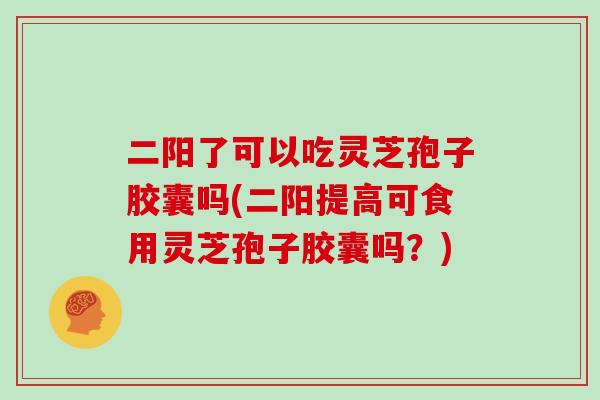 二阳了可以吃灵芝孢子胶囊吗(二阳提高可食用灵芝孢子胶囊吗？)