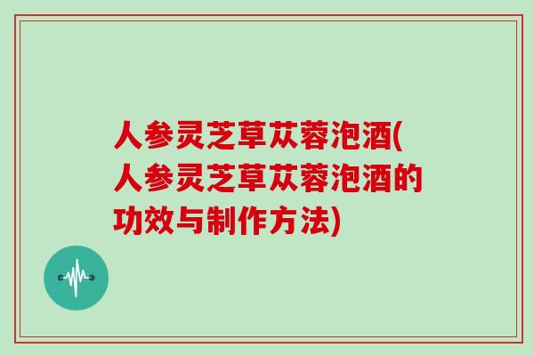 人参灵芝草苁蓉泡酒(人参灵芝草苁蓉泡酒的功效与制作方法)