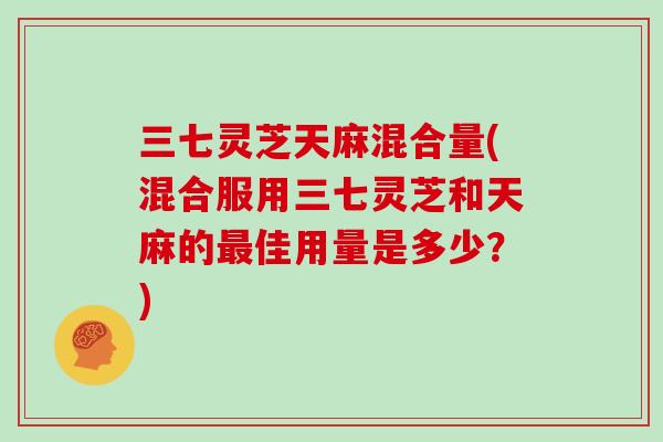 三七灵芝天麻混合量(混合服用三七灵芝和天麻的最佳用量是多少？)