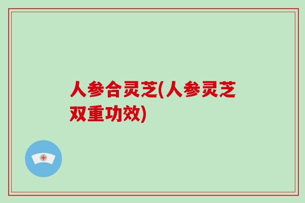 人参合灵芝(人参灵芝双重功效)