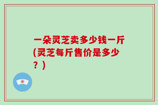 一朵灵芝卖多少钱一斤(灵芝每斤售价是多少？)