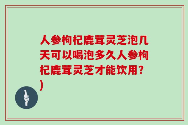 人参枸杞鹿茸灵芝泡几天可以喝泡多久人参枸杞鹿茸灵芝才能饮用？)