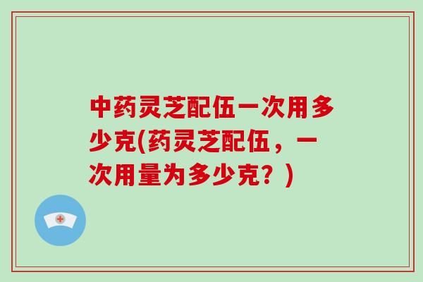 中药灵芝配伍一次用多少克(药灵芝配伍，一次用量为多少克？)