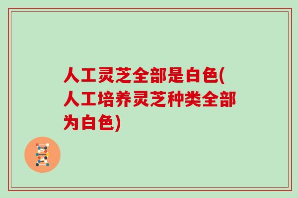 人工灵芝全部是白色(人工培养灵芝种类全部为白色)