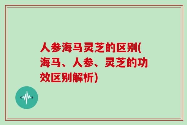 人参海马灵芝的区别(海马、人参、灵芝的功效区别解析)-第1张图片-灵芝大师 人参海马灵芝的区别(海马、人参、灵芝的功效区别解析)-第1张图片-灵芝大师