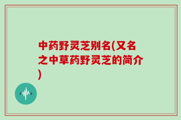 中药野灵芝别名(又名之中草药野灵芝的简介)