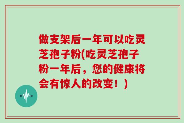 做支架后一年可以吃灵芝孢子粉(吃灵芝孢子粉一年后，您的健康将会有惊人的改变！)